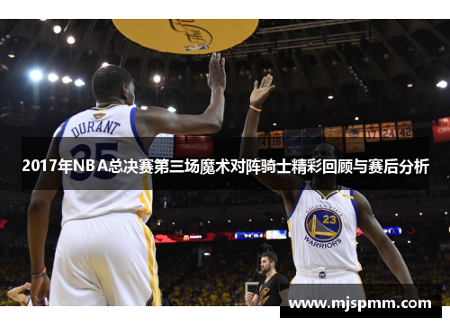 2017年NBA总决赛第三场魔术对阵骑士精彩回顾与赛后分析